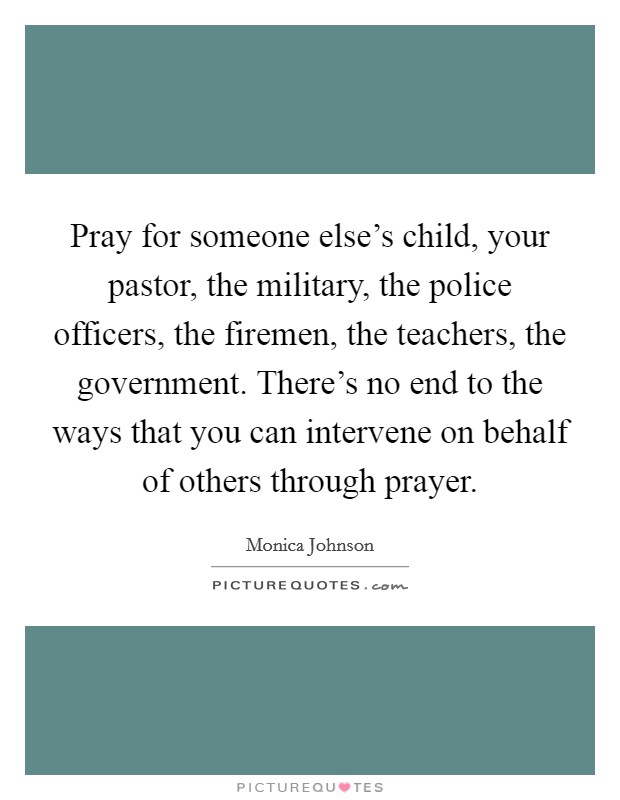 Pray for someone else's child, your pastor, the military, the police officers, the firemen, the teachers, the government. There's no end to the ways that you can intervene on behalf of others through prayer. Picture Quote #1