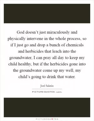 God doesn’t just miraculously and physically intervene in the whole process, so if I just go and drop a bunch of chemicals and herbicides that leach into the groundwater, I can pray all day to keep my child healthy, but if the herbicides gone into the groundwater come up my well, my child’s going to drink that water Picture Quote #1
