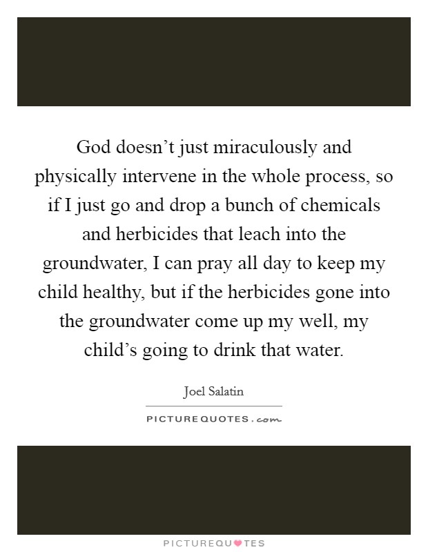 God doesn't just miraculously and physically intervene in the whole process, so if I just go and drop a bunch of chemicals and herbicides that leach into the groundwater, I can pray all day to keep my child healthy, but if the herbicides gone into the groundwater come up my well, my child's going to drink that water. Picture Quote #1