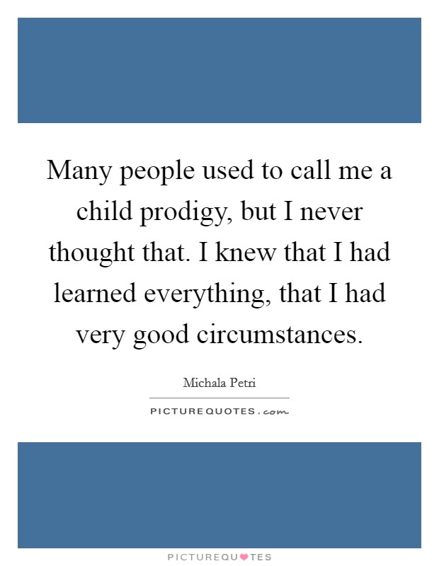Many people used to call me a child prodigy, but I never thought that. I knew that I had learned everything, that I had very good circumstances. Picture Quote #1