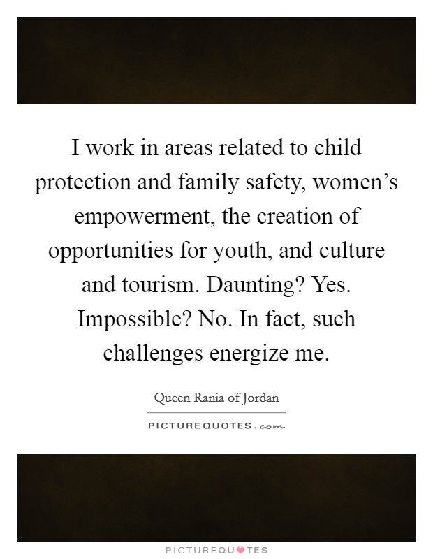 I work in areas related to child protection and family safety, women's empowerment, the creation of opportunities for youth, and culture and tourism. Daunting? Yes. Impossible? No. In fact, such challenges energize me. Picture Quote #1