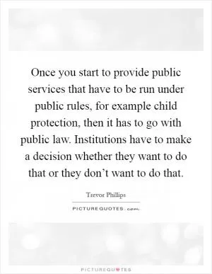 Once you start to provide public services that have to be run under public rules, for example child protection, then it has to go with public law. Institutions have to make a decision whether they want to do that or they don’t want to do that Picture Quote #1