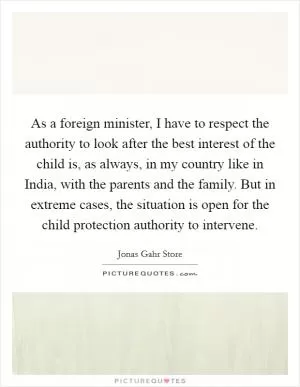 As a foreign minister, I have to respect the authority to look after the best interest of the child is, as always, in my country like in India, with the parents and the family. But in extreme cases, the situation is open for the child protection authority to intervene Picture Quote #1