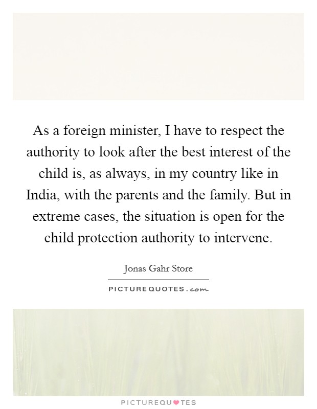 As a foreign minister, I have to respect the authority to look after the best interest of the child is, as always, in my country like in India, with the parents and the family. But in extreme cases, the situation is open for the child protection authority to intervene. Picture Quote #1