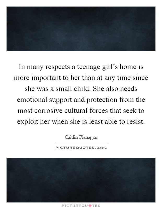 In many respects a teenage girl's home is more important to her than at any time since she was a small child. She also needs emotional support and protection from the most corrosive cultural forces that seek to exploit her when she is least able to resist. Picture Quote #1