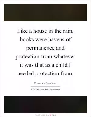 Like a house in the rain, books were havens of permanence and protection from whatever it was that as a child I needed protection from Picture Quote #1