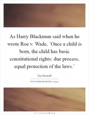 As Harry Blackmun said when he wrote Roe v. Wade, `Once a child is born, the child has basic constitutional rights: due process, equal protection of the laws.’ Picture Quote #1