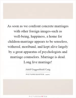 As soon as we confront concrete marriages with other foreign images-such as well-being, happiness, a home for children-marriage appears to be senseless, withered, moribund, and kept alive largely by a great apparatus of psychologists and marriage counselors. Marriage is dead. Long live marriage! Picture Quote #1