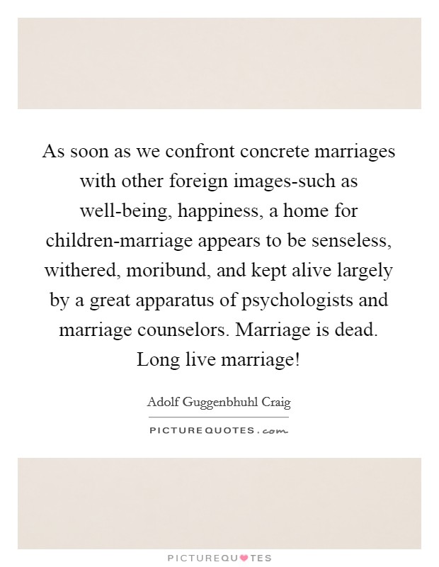As soon as we confront concrete marriages with other foreign images-such as well-being, happiness, a home for children-marriage appears to be senseless, withered, moribund, and kept alive largely by a great apparatus of psychologists and marriage counselors. Marriage is dead. Long live marriage! Picture Quote #1