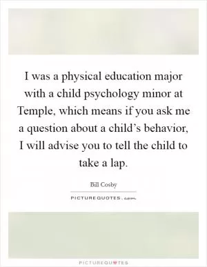 I was a physical education major with a child psychology minor at Temple, which means if you ask me a question about a child’s behavior, I will advise you to tell the child to take a lap Picture Quote #1