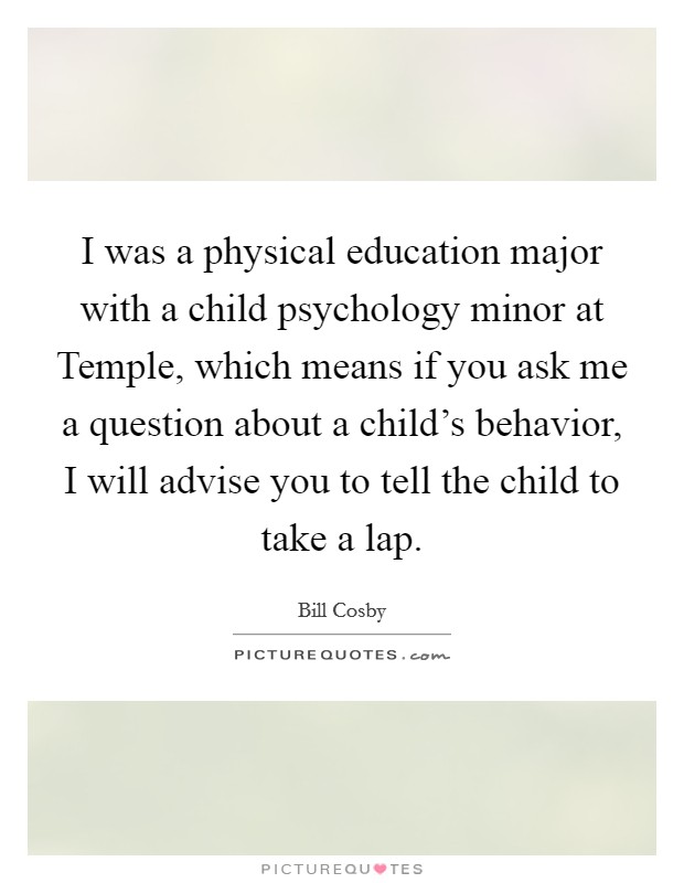 I was a physical education major with a child psychology minor at Temple, which means if you ask me a question about a child's behavior, I will advise you to tell the child to take a lap. Picture Quote #1