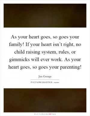 As your heart goes, so goes your family! If your heart isn’t right, no child raising system, rules, or gimmicks will ever work. As your heart goes, so goes your parenting! Picture Quote #1