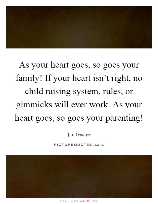 As your heart goes, so goes your family! If your heart isn't right, no child raising system, rules, or gimmicks will ever work. As your heart goes, so goes your parenting! Picture Quote #1