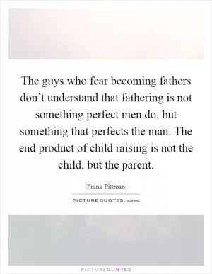 The guys who fear becoming fathers don’t understand that fathering is not something perfect men do, but something that perfects the man. The end product of child raising is not the child, but the parent Picture Quote #1