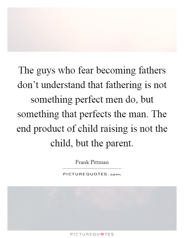 The guys who fear becoming fathers don't understand that fathering is not something perfect men do, but something that perfects the man. The end product of child raising is not the child, but the parent. Picture Quote #1