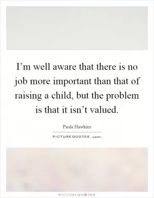 I’m well aware that there is no job more important than that of raising a child, but the problem is that it isn’t valued Picture Quote #1
