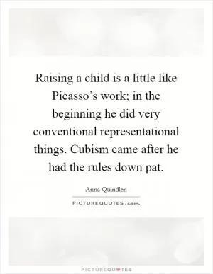Raising a child is a little like Picasso’s work; in the beginning he did very conventional representational things. Cubism came after he had the rules down pat Picture Quote #1