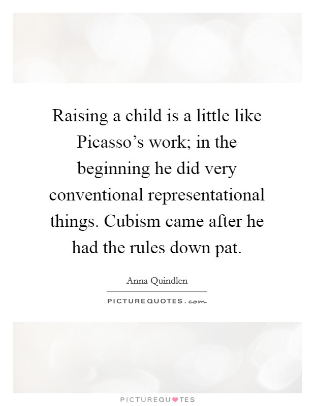 Raising a child is a little like Picasso's work; in the beginning he did very conventional representational things. Cubism came after he had the rules down pat. Picture Quote #1