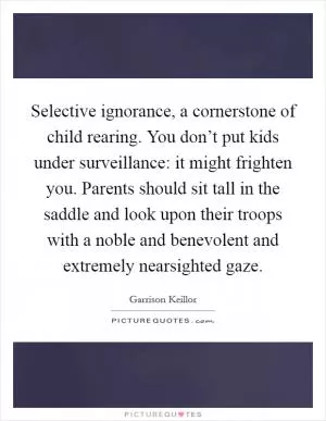 Selective ignorance, a cornerstone of child rearing. You don’t put kids under surveillance: it might frighten you. Parents should sit tall in the saddle and look upon their troops with a noble and benevolent and extremely nearsighted gaze Picture Quote #1