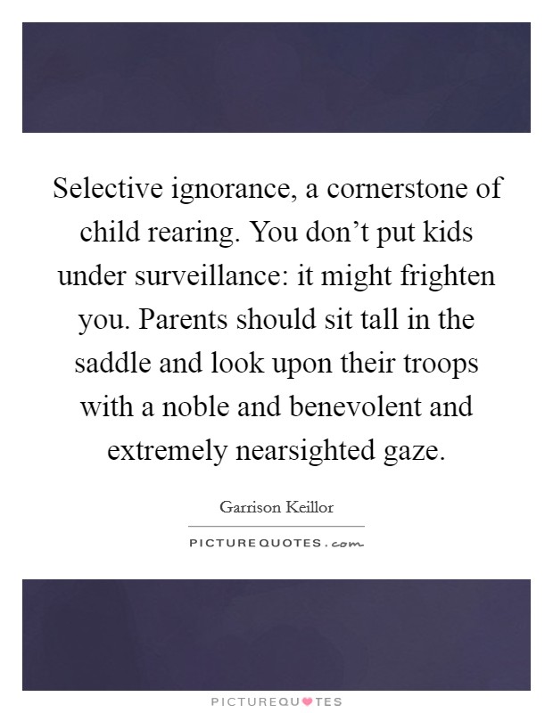 Selective ignorance, a cornerstone of child rearing. You don't put kids under surveillance: it might frighten you. Parents should sit tall in the saddle and look upon their troops with a noble and benevolent and extremely nearsighted gaze. Picture Quote #1