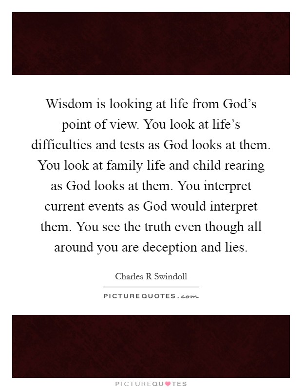 Wisdom is looking at life from God's point of view. You look at life's difficulties and tests as God looks at them. You look at family life and child rearing as God looks at them. You interpret current events as God would interpret them. You see the truth even though all around you are deception and lies. Picture Quote #1
