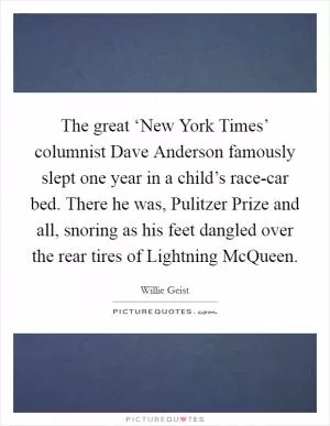 The great ‘New York Times’ columnist Dave Anderson famously slept one year in a child’s race-car bed. There he was, Pulitzer Prize and all, snoring as his feet dangled over the rear tires of Lightning McQueen Picture Quote #1