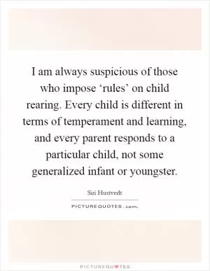 I am always suspicious of those who impose ‘rules’ on child rearing. Every child is different in terms of temperament and learning, and every parent responds to a particular child, not some generalized infant or youngster Picture Quote #1