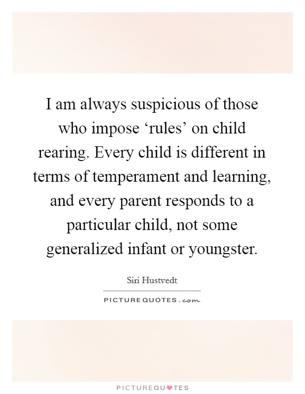 I am always suspicious of those who impose ‘rules' on child rearing. Every child is different in terms of temperament and learning, and every parent responds to a particular child, not some generalized infant or youngster. Picture Quote #1