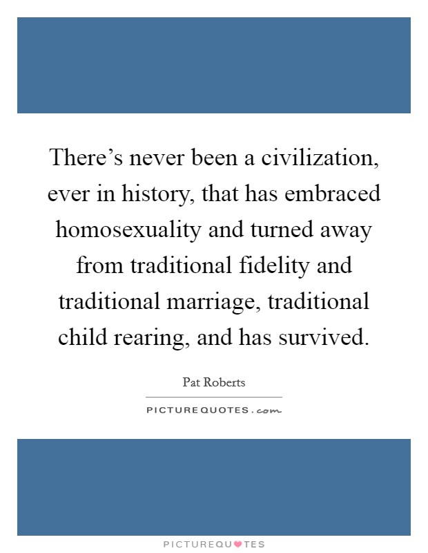 There's never been a civilization, ever in history, that has embraced homosexuality and turned away from traditional fidelity and traditional marriage, traditional child rearing, and has survived. Picture Quote #1