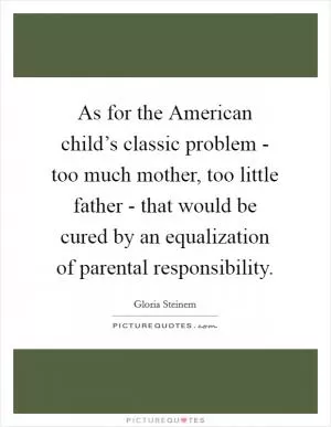 As for the American child’s classic problem - too much mother, too little father - that would be cured by an equalization of parental responsibility Picture Quote #1
