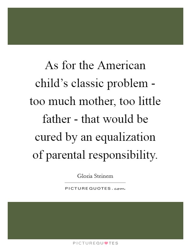 As for the American child's classic problem - too much mother, too little father - that would be cured by an equalization of parental responsibility. Picture Quote #1