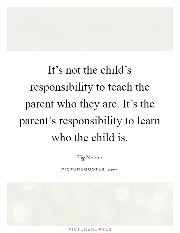 It's not the child's responsibility to teach the parent who they are. It's the parent's responsibility to learn who the child is. Picture Quote #1