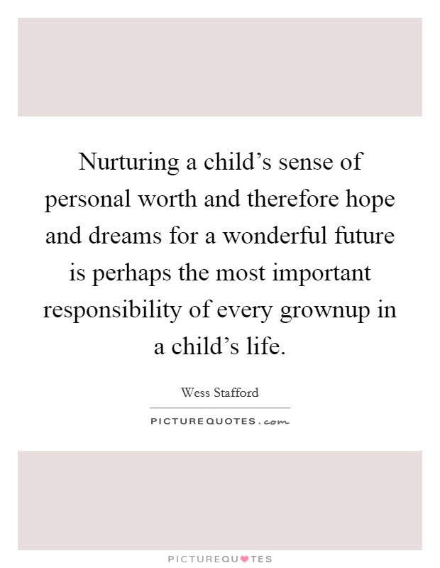 Nurturing a child's sense of personal worth and therefore hope and dreams for a wonderful future is perhaps the most important responsibility of every grownup in a child's life. Picture Quote #1