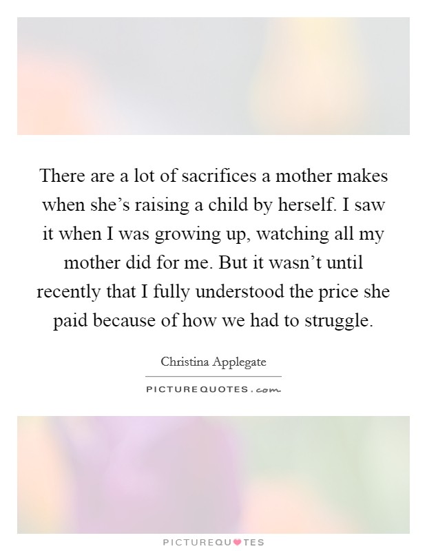 There are a lot of sacrifices a mother makes when she's raising a child by herself. I saw it when I was growing up, watching all my mother did for me. But it wasn't until recently that I fully understood the price she paid because of how we had to struggle. Picture Quote #1