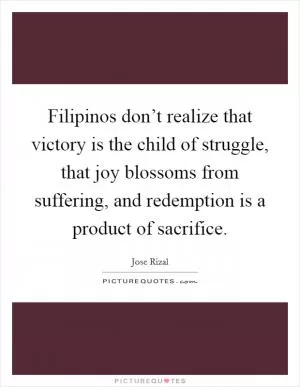 Filipinos don’t realize that victory is the child of struggle, that joy blossoms from suffering, and redemption is a product of sacrifice Picture Quote #1