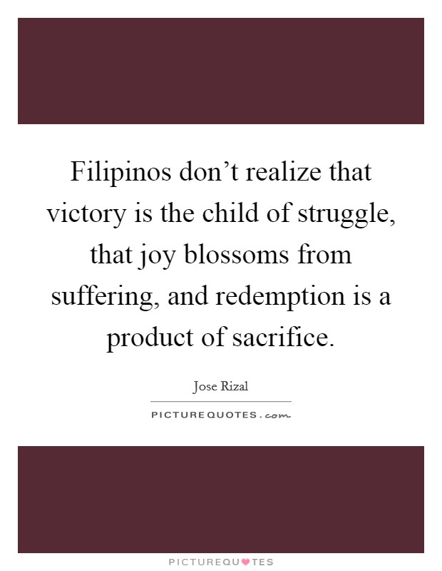 Filipinos don't realize that victory is the child of struggle, that joy blossoms from suffering, and redemption is a product of sacrifice. Picture Quote #1
