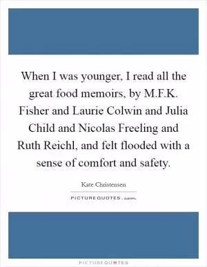 When I was younger, I read all the great food memoirs, by M.F.K. Fisher and Laurie Colwin and Julia Child and Nicolas Freeling and Ruth Reichl, and felt flooded with a sense of comfort and safety Picture Quote #1