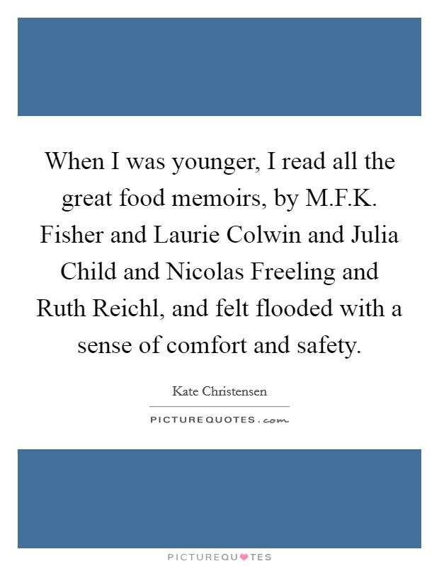 When I was younger, I read all the great food memoirs, by M.F.K. Fisher and Laurie Colwin and Julia Child and Nicolas Freeling and Ruth Reichl, and felt flooded with a sense of comfort and safety. Picture Quote #1