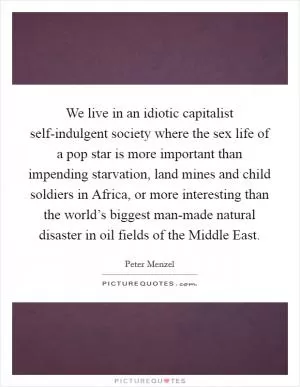 We live in an idiotic capitalist self-indulgent society where the sex life of a pop star is more important than impending starvation, land mines and child soldiers in Africa, or more interesting than the world’s biggest man-made natural disaster in oil fields of the Middle East Picture Quote #1