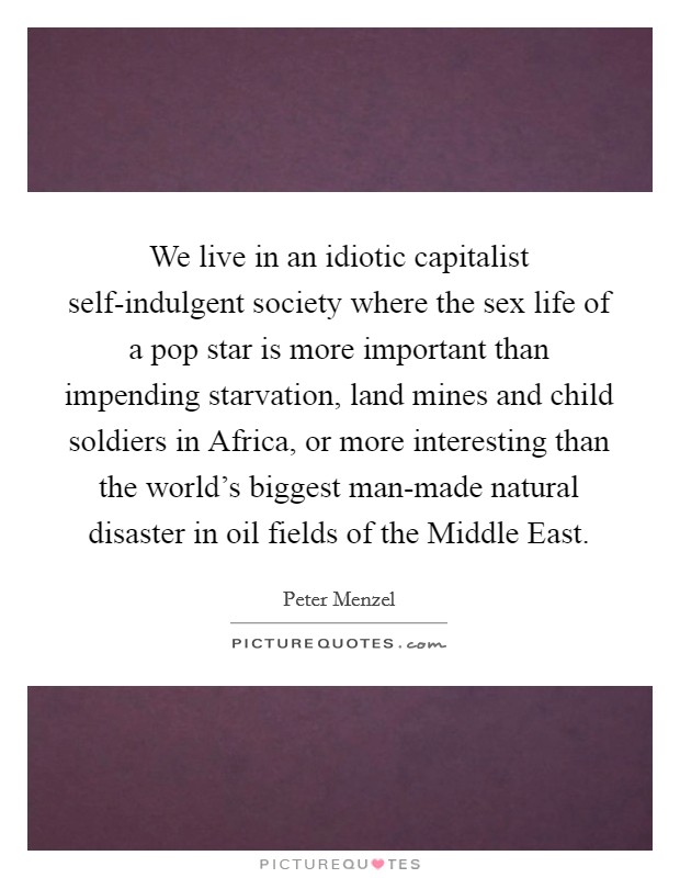 We live in an idiotic capitalist self-indulgent society where the sex life of a pop star is more important than impending starvation, land mines and child soldiers in Africa, or more interesting than the world's biggest man-made natural disaster in oil fields of the Middle East. Picture Quote #1
