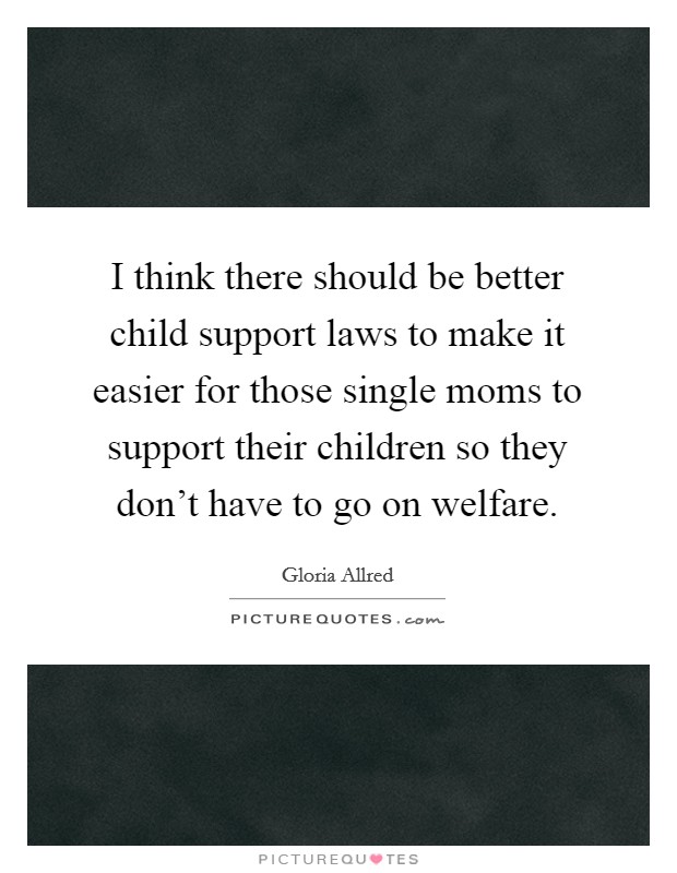I think there should be better child support laws to make it easier for those single moms to support their children so they don't have to go on welfare. Picture Quote #1