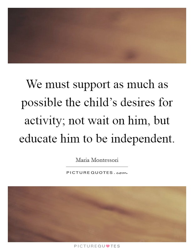 We must support as much as possible the child's desires for activity; not wait on him, but educate him to be independent. Picture Quote #1