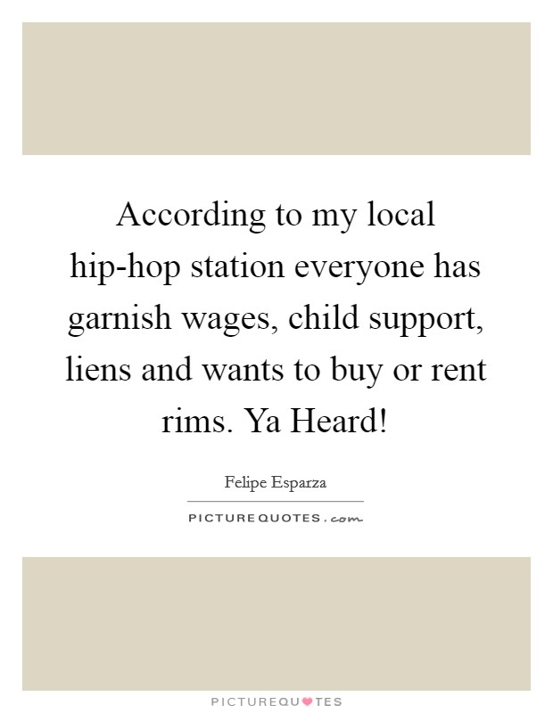 According to my local hip-hop station everyone has garnish wages, child support, liens and wants to buy or rent rims. Ya Heard! Picture Quote #1