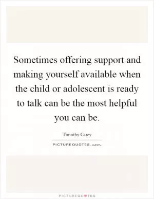 Sometimes offering support and making yourself available when the child or adolescent is ready to talk can be the most helpful you can be Picture Quote #1