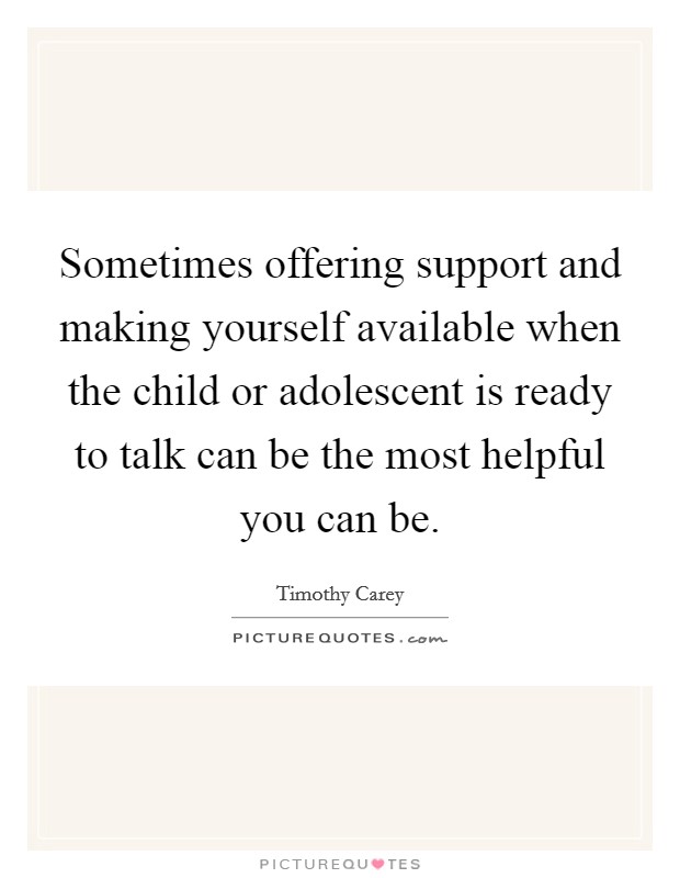 Sometimes offering support and making yourself available when the child or adolescent is ready to talk can be the most helpful you can be. Picture Quote #1