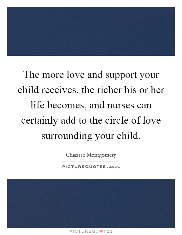 The more love and support your child receives, the richer his or her life becomes, and nurses can certainly add to the circle of love surrounding your child. Picture Quote #1