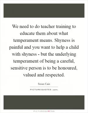 We need to do teacher training to educate them about what temperament means. Shyness is painful and you want to help a child with shyness - but the underlying temperament of being a careful, sensitive person is to be honoured, valued and respected Picture Quote #1