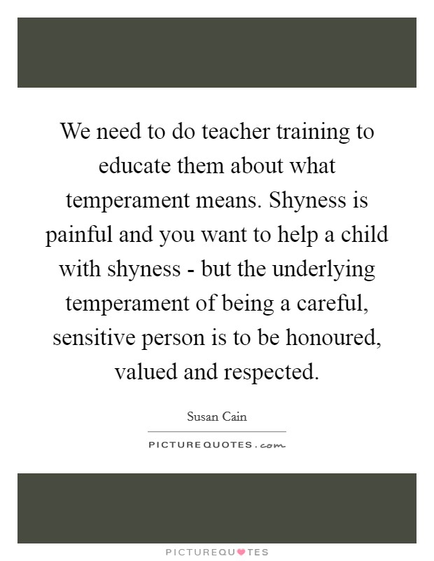 We need to do teacher training to educate them about what temperament means. Shyness is painful and you want to help a child with shyness - but the underlying temperament of being a careful, sensitive person is to be honoured, valued and respected. Picture Quote #1