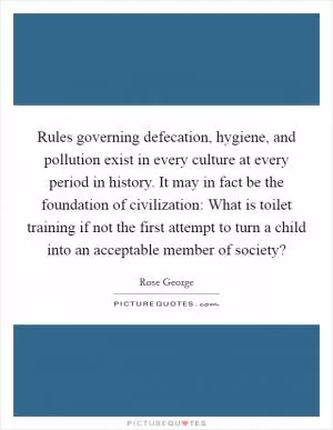 Rules governing defecation, hygiene, and pollution exist in every culture at every period in history. It may in fact be the foundation of civilization: What is toilet training if not the first attempt to turn a child into an acceptable member of society? Picture Quote #1
