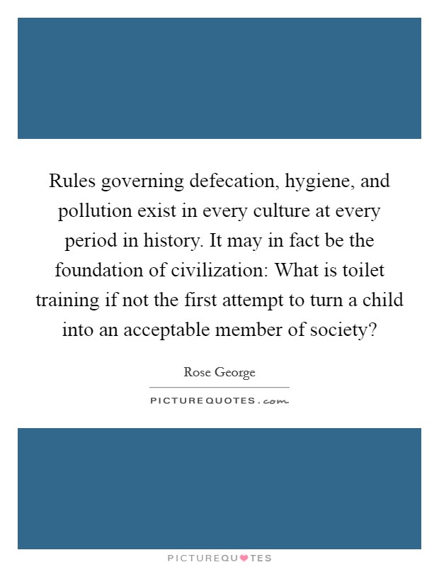Rules governing defecation, hygiene, and pollution exist in every culture at every period in history. It may in fact be the foundation of civilization: What is toilet training if not the first attempt to turn a child into an acceptable member of society? Picture Quote #1